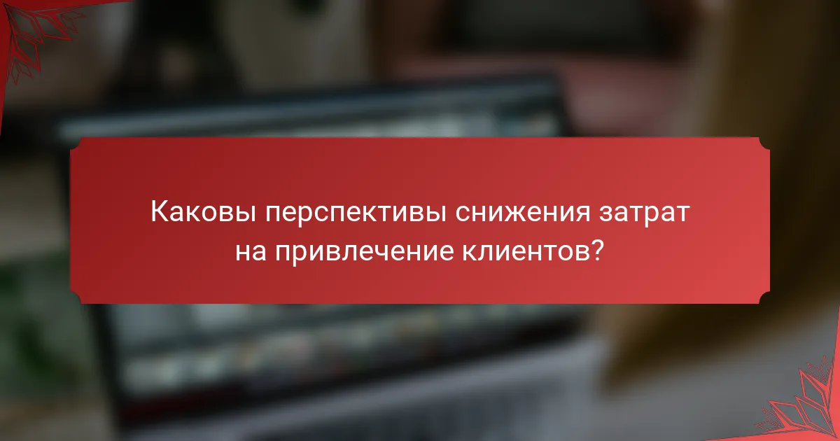 Каковы перспективы снижения затрат на привлечение клиентов?