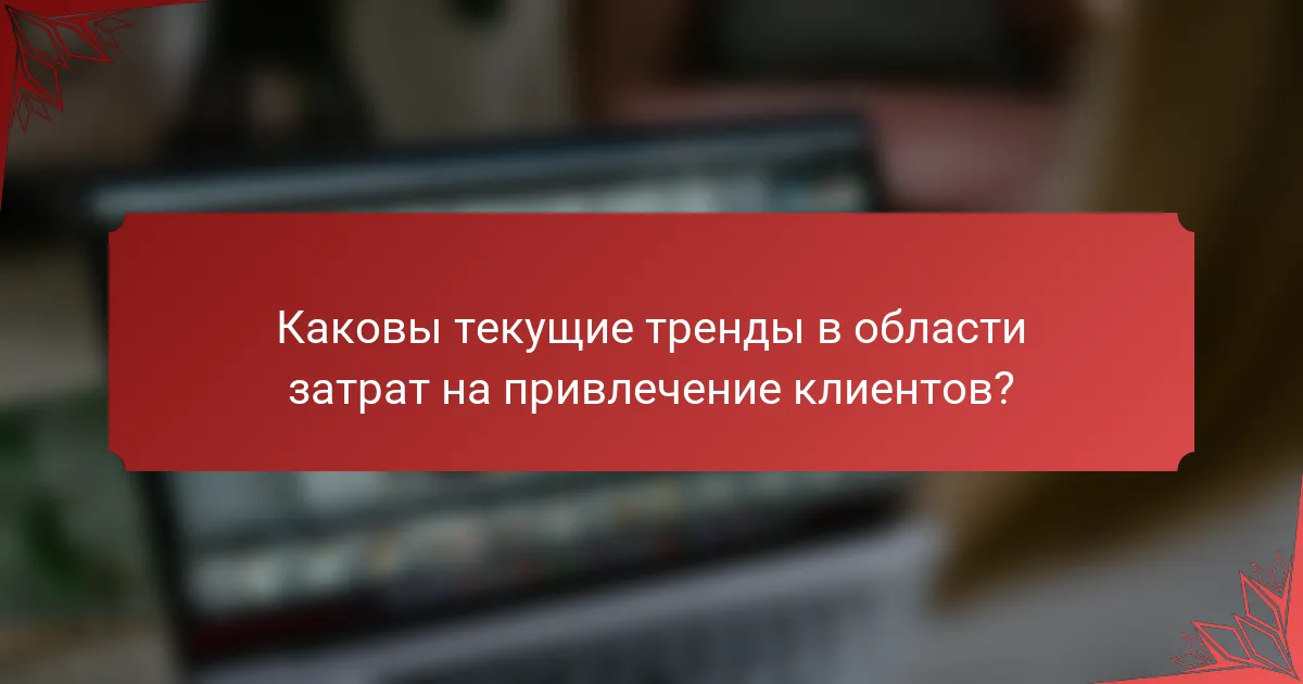 Каковы текущие тренды в области затрат на привлечение клиентов?