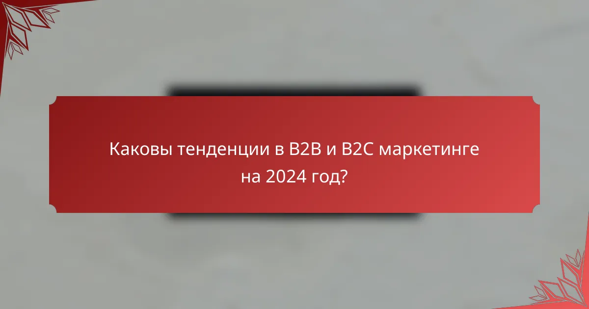 Каковы тенденции в B2B и B2C маркетинге на 2024 год?